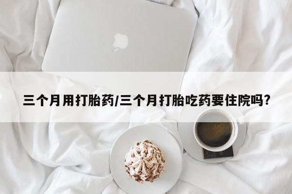 网上米非司酮片在线购买三个月用打胎药/三个月打胎吃药要住院吗?