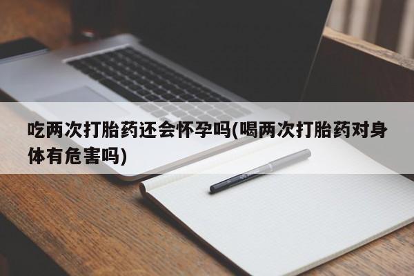 网上米非司酮片在线购买吃两次打胎药还会怀孕吗(喝两次打胎药对身体有危害吗)