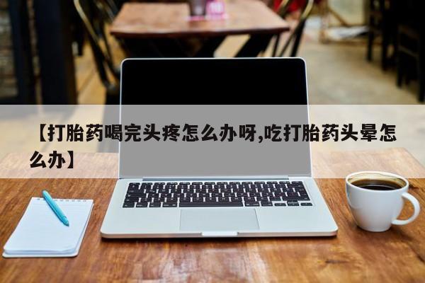 网上米非司酮片在线购买【打胎药喝完头疼怎么办呀,吃打胎药头晕怎么办】