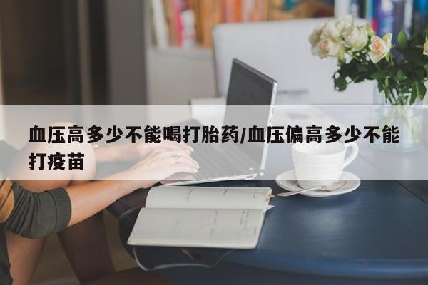 网上米非司酮片在线购买血压高多少不能喝打胎药/血压偏高多少不能打疫苗