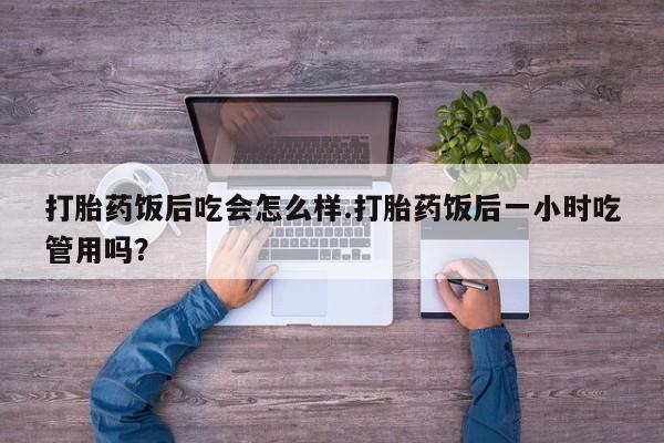 网上米非司酮片在线购买打胎药饭后吃会怎么样.打胎药饭后一小时吃管用吗？