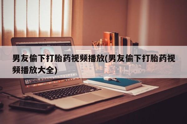 网上米非司酮片在线购买男友偷下打胎药视频播放(男友偷下打胎药视频播放大全)