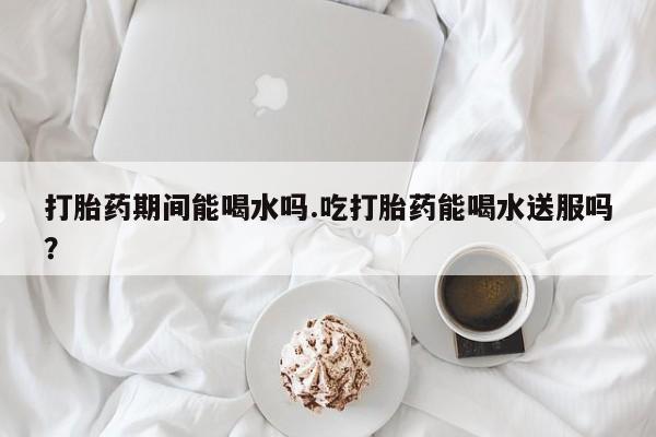 网上米非司酮片在线购买打胎药期间能喝水吗.吃打胎药能喝水送服吗？