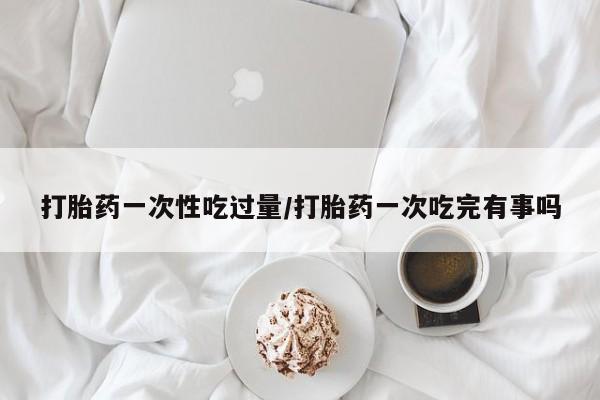 网上米非司酮片在线购买打胎药一次性吃过量/打胎药一次吃完有事吗