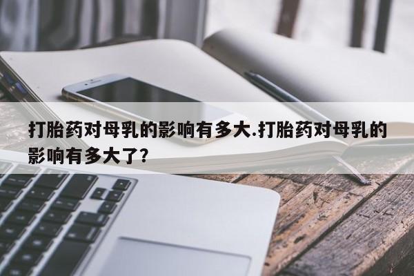 网上米非司酮片在线购买打胎药对母乳的影响有多大.打胎药对母乳的影响有多大了？