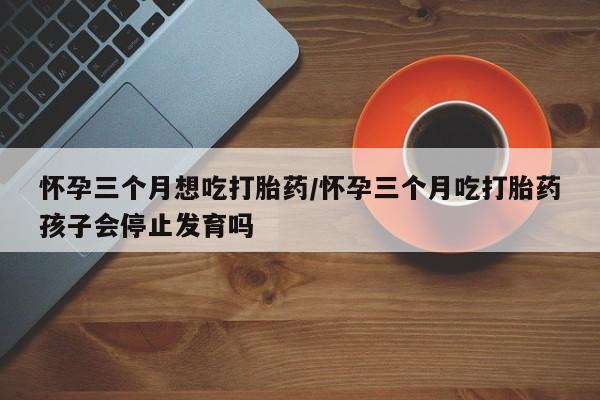 网上米非司酮片在线购买怀孕三个月想吃打胎药/怀孕三个月吃打胎药孩子会停止发育吗