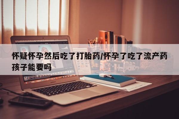 网上米非司酮片在线购买怀疑怀孕然后吃了打胎药/怀孕了吃了流产药孩子能要吗