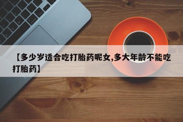 网上米非司酮片在线购买【多少岁适合吃打胎药呢女,多大年龄不能吃打胎药】