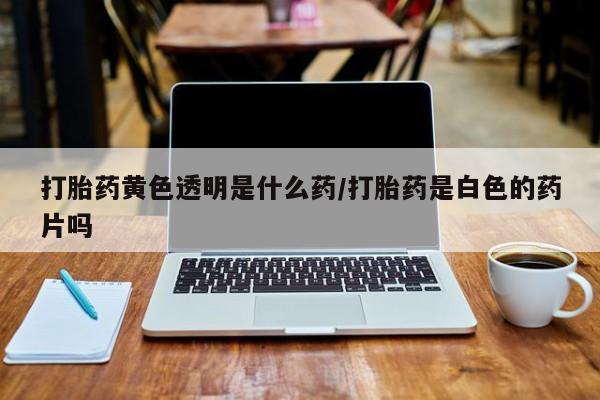 网上米非司酮片在线购买打胎药黄色透明是什么药/打胎药是白色的药片吗