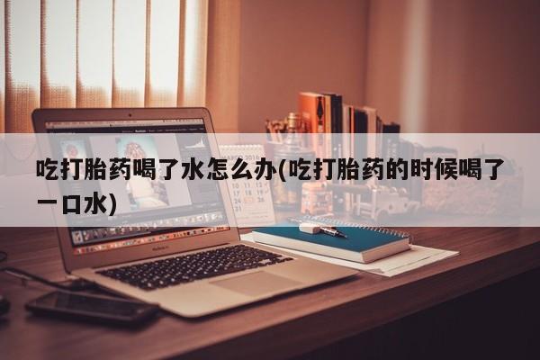 网上米非司酮片在线购买吃打胎药喝了水怎么办(吃打胎药的时候喝了一口水)