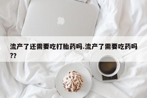 网上米非司酮片在线购买流产了还需要吃打胎药吗.流产了需要吃药吗?？