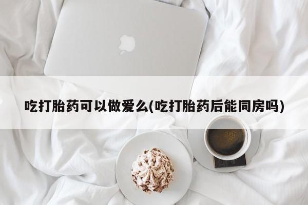网上米非司酮片在线购买吃打胎药可以做爱么(吃打胎药后能同房吗)