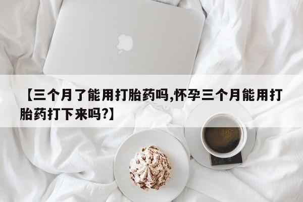网上米非司酮片在线购买【三个月了能用打胎药吗,怀孕三个月能用打胎药打下来吗?】