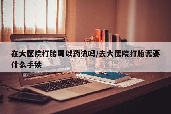 网上米非司酮片在线购买在大医院打胎可以药流吗/去大医院打胎需要什么手续