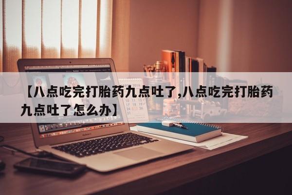 网上米非司酮片在线购买【八点吃完打胎药九点吐了,八点吃完打胎药九点吐了怎么办】