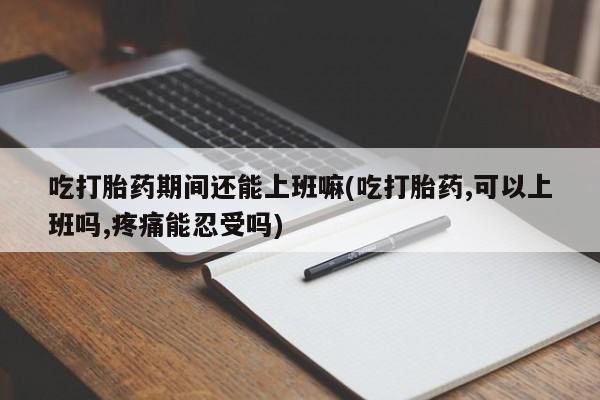 网上米非司酮片在线购买吃打胎药期间还能上班嘛(吃打胎药,可以上班吗,疼痛能忍受吗)