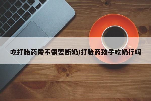 网上米非司酮片在线购买吃打胎药需不需要断奶/打胎药孩子吃奶行吗