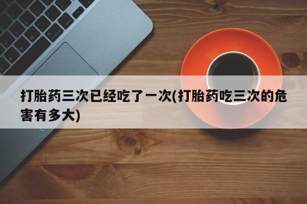 网上米非司酮片在线购买打胎药三次已经吃了一次(打胎药吃三次的危害有多大)