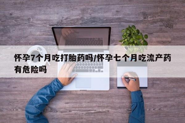网上米非司酮片在线购买怀孕7个月吃打胎药吗/怀孕七个月吃流产药有危险吗