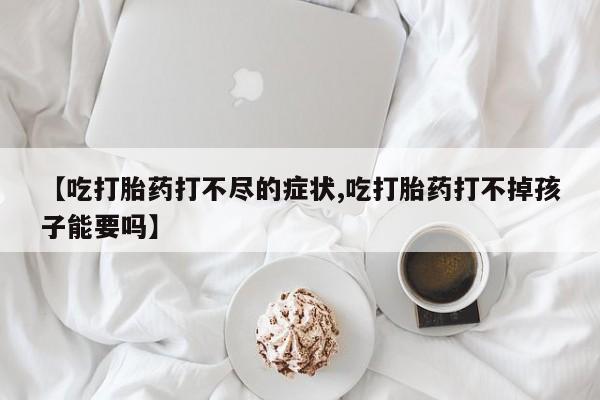 网上米非司酮片在线购买【吃打胎药打不尽的症状,吃打胎药打不掉孩子能要吗】