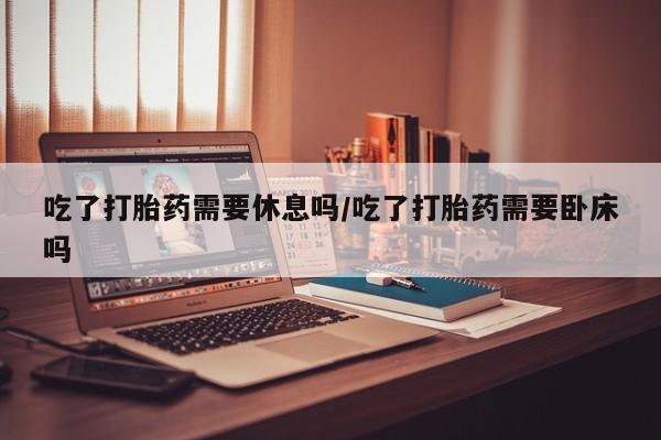 网上米非司酮片在线购买吃了打胎药需要休息吗/吃了打胎药需要卧床吗