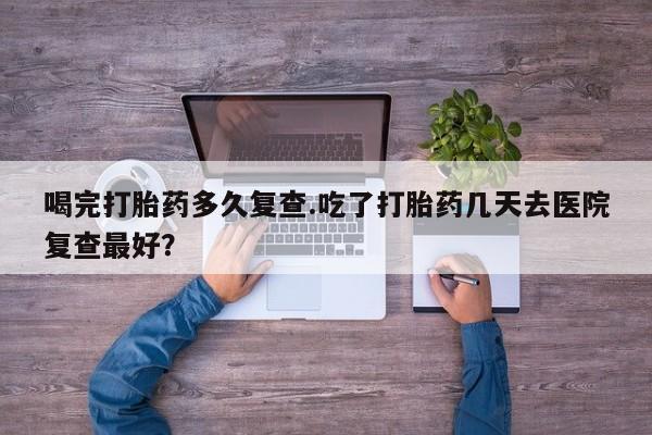 网上米非司酮片在线购买喝完打胎药多久复查.吃了打胎药几天去医院复查最好？