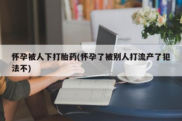 网上米非司酮片在线购买怀孕被人下打胎药(怀孕了被别人打流产了犯法不)
