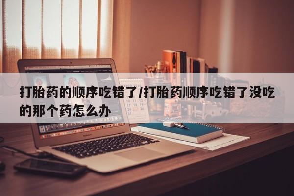 网上米非司酮片在线购买打胎药的顺序吃错了/打胎药顺序吃错了没吃的那个药怎么办