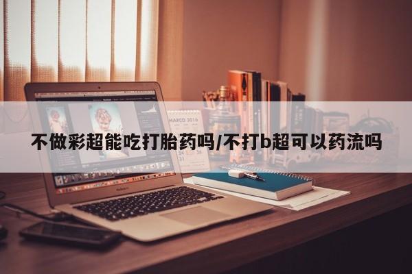 网上米非司酮片在线购买不做彩超能吃打胎药吗/不打b超可以药流吗