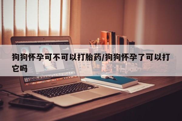 网上米非司酮片在线购买狗狗怀孕可不可以打胎药/狗狗怀孕了可以打它吗