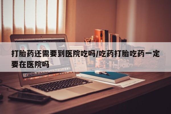 网上米非司酮片在线购买打胎药还需要到医院吃吗/吃药打胎吃药一定要在医院吗