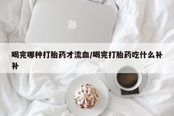 网上米非司酮片在线购买喝完哪种打胎药才流血/喝完打胎药吃什么补补