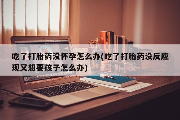网上米非司酮片在线购买吃了打胎药没怀孕怎么办(吃了打胎药没反应现又想要孩子怎么办)