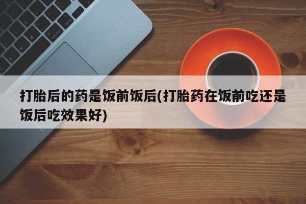 网上米非司酮片在线购买打胎后的药是饭前饭后(打胎药在饭前吃还是饭后吃效果好)