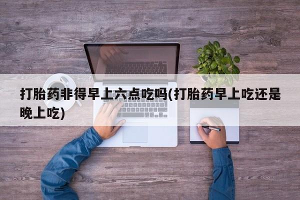 网上米非司酮片在线购买打胎药非得早上六点吃吗(打胎药早上吃还是晚上吃)