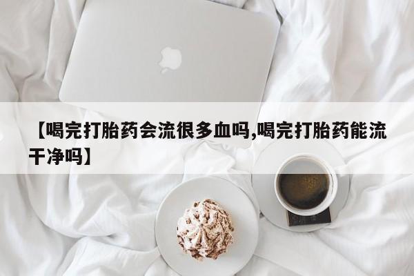 网上米非司酮片在线购买【喝完打胎药会流很多血吗,喝完打胎药能流干净吗】
