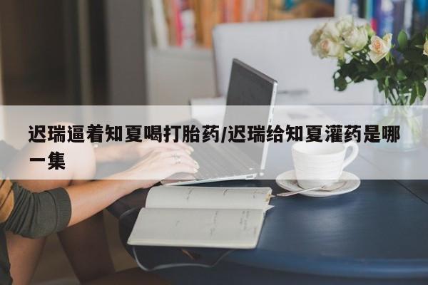 网上米非司酮片在线购买迟瑞逼着知夏喝打胎药/迟瑞给知夏灌药是哪一集