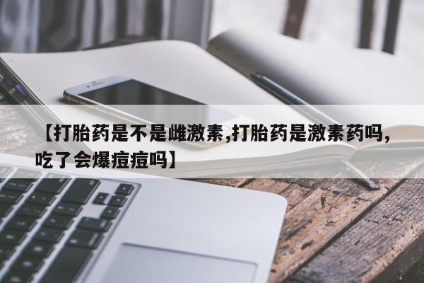 网上米非司酮片在线购买【打胎药是不是雌激素,打胎药是激素药吗,吃了会爆痘痘吗】