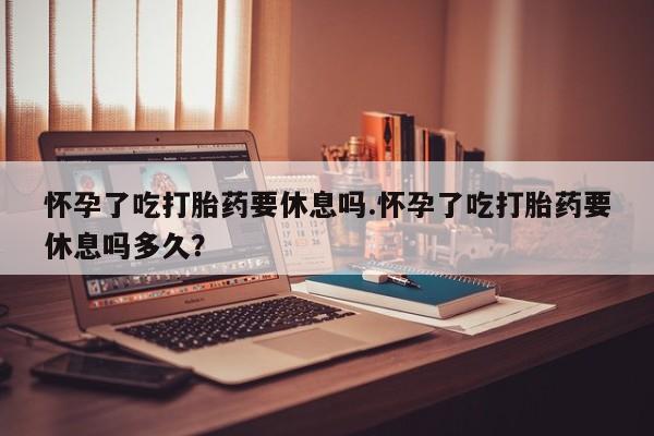 网上米非司酮片在线购买怀孕了吃打胎药要休息吗.怀孕了吃打胎药要休息吗多久？