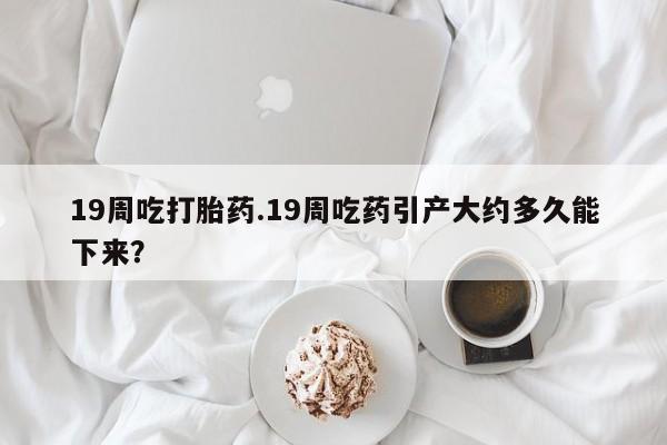 网上米非司酮片在线购买19周吃打胎药.19周吃药引产大约多久能下来？