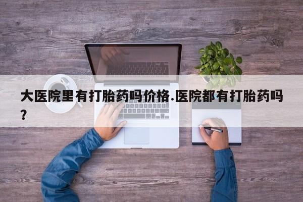 网上米非司酮片在线购买大医院里有打胎药吗价格.医院都有打胎药吗？