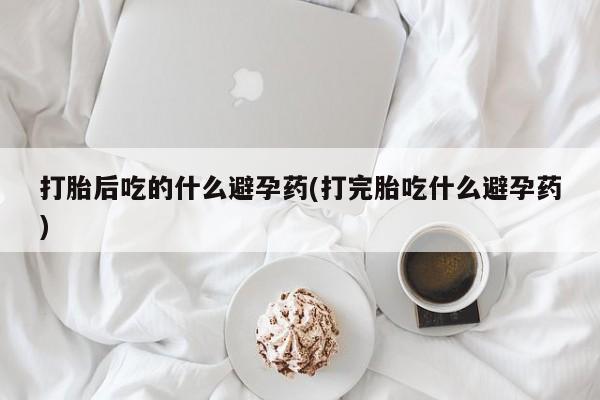 网上米非司酮片在线购买打胎后吃的什么避孕药(打完胎吃什么避孕药)