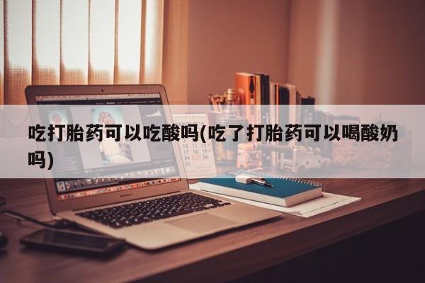 网上米非司酮片在线购买吃打胎药可以吃酸吗(吃了打胎药可以喝酸奶吗)