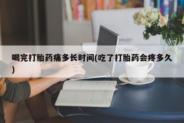 网上米非司酮片在线购买喝完打胎药痛多长时间(吃了打胎药会疼多久)