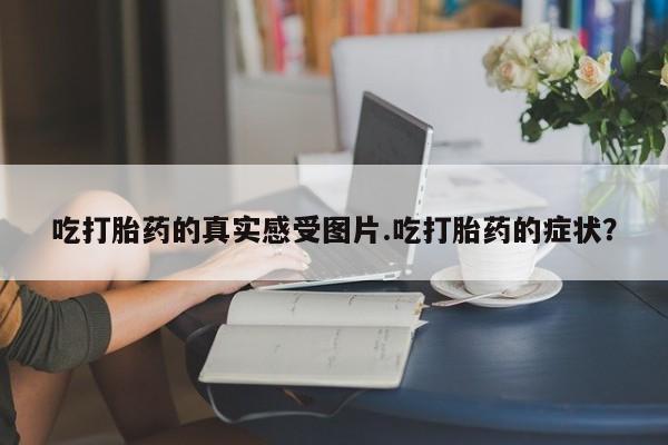 网上米非司酮片在线购买吃打胎药的真实感受图片.吃打胎药的症状？