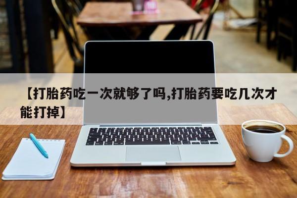 网上米非司酮片在线购买【打胎药吃一次就够了吗,打胎药要吃几次才能打掉】