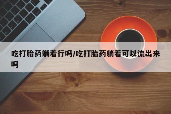 网上米非司酮片在线购买吃打胎药躺着行吗/吃打胎药躺着可以流出来吗