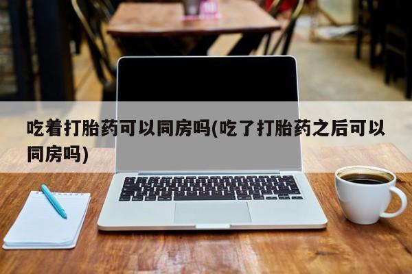 网上米非司酮片在线购买吃着打胎药可以同房吗(吃了打胎药之后可以同房吗)
