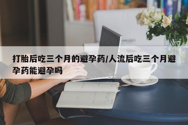 网上米非司酮片在线购买打胎后吃三个月的避孕药/人流后吃三个月避孕药能避孕吗