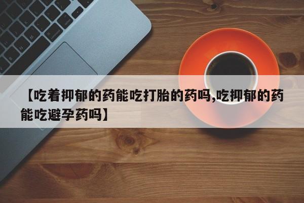 网上米非司酮片在线购买【吃着抑郁的药能吃打胎的药吗,吃抑郁的药能吃避孕药吗】